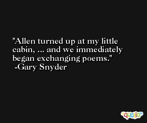 Allen turned up at my little cabin, ... and we immediately began exchanging poems. -Gary Snyder
