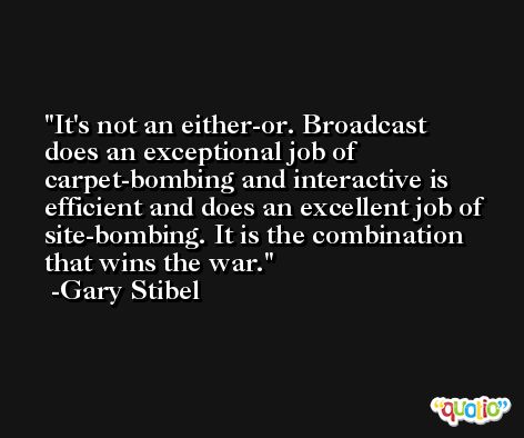 It's not an either-or. Broadcast does an exceptional job of carpet-bombing and interactive is efficient and does an excellent job of site-bombing. It is the combination that wins the war. -Gary Stibel