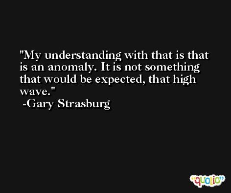 My understanding with that is that is an anomaly. It is not something that would be expected, that high wave. -Gary Strasburg