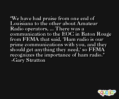 We have had praise from one end of Louisiana to the other about Amateur Radio operators, ... There was a communication to the EOC in Baton Rouge from FEMA that said, 'Ham radio is our prime communications with you, and they should get anything they need,' so FEMA recognizes the importance of ham radio. -Gary Stratton