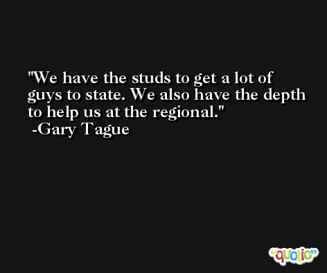 We have the studs to get a lot of guys to state. We also have the depth to help us at the regional. -Gary Tague