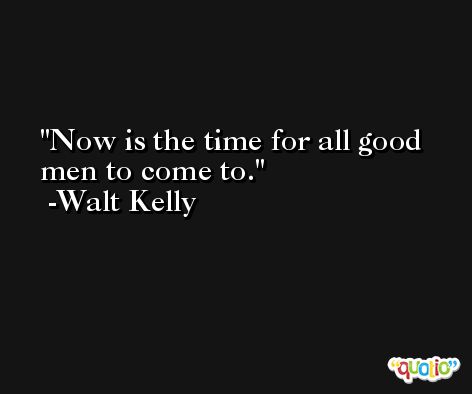 Now is the time for all good men to come to. -Walt Kelly
