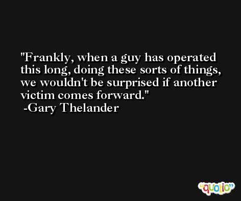 Frankly, when a guy has operated this long, doing these sorts of things, we wouldn't be surprised if another victim comes forward. -Gary Thelander