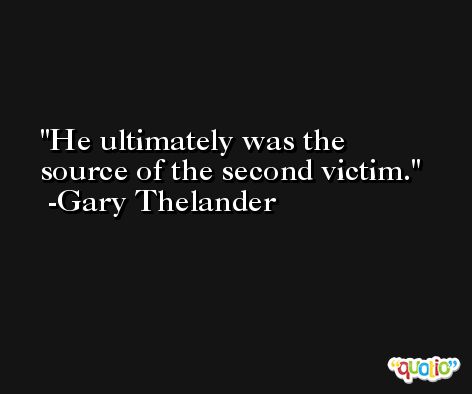 He ultimately was the source of the second victim. -Gary Thelander