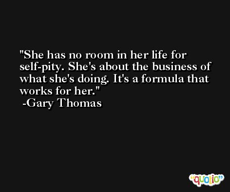 She has no room in her life for self-pity. She's about the business of what she's doing. It's a formula that works for her. -Gary Thomas