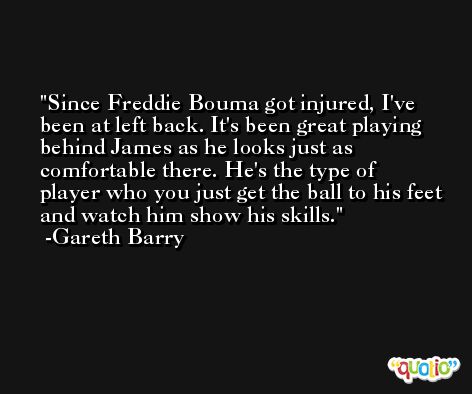 Since Freddie Bouma got injured, I've been at left back. It's been great playing behind James as he looks just as comfortable there. He's the type of player who you just get the ball to his feet and watch him show his skills. -Gareth Barry