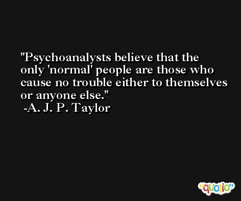 Psychoanalysts believe that the only 'normal' people are those who cause no trouble either to themselves or anyone else. -A. J. P. Taylor