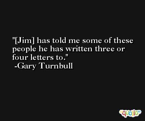 [Jim] has told me some of these people he has written three or four letters to. -Gary Turnbull