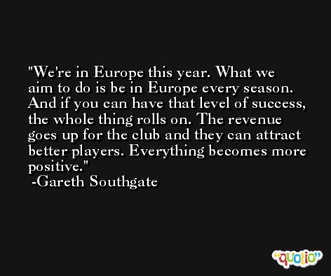 We're in Europe this year. What we aim to do is be in Europe every season. And if you can have that level of success, the whole thing rolls on. The revenue goes up for the club and they can attract better players. Everything becomes more positive. -Gareth Southgate
