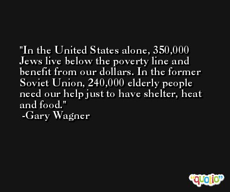 In the United States alone, 350,000 Jews live below the poverty line and benefit from our dollars. In the former Soviet Union, 240,000 elderly people need our help just to have shelter, heat and food. -Gary Wagner