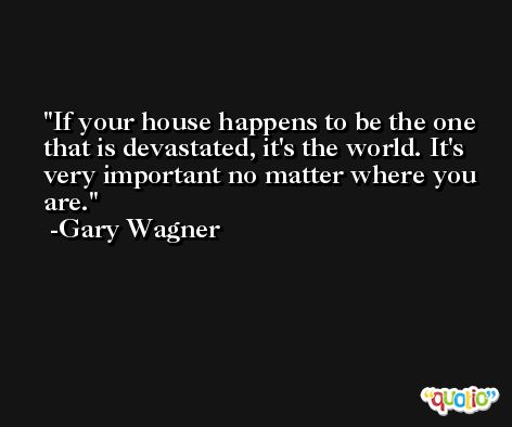 If your house happens to be the one that is devastated, it's the world. It's very important no matter where you are. -Gary Wagner
