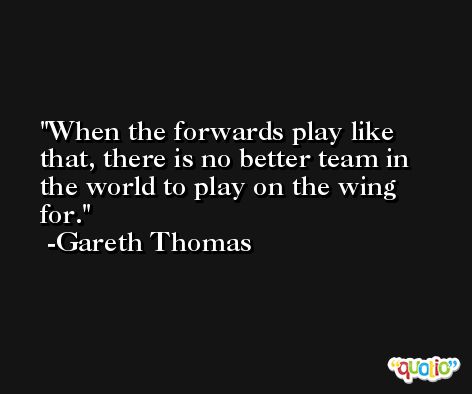 When the forwards play like that, there is no better team in the world to play on the wing for. -Gareth Thomas