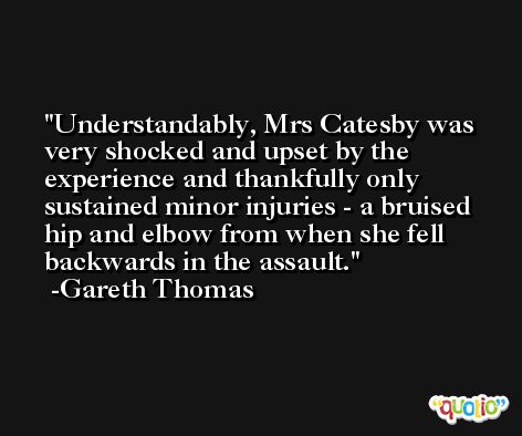 Understandably, Mrs Catesby was very shocked and upset by the experience and thankfully only sustained minor injuries - a bruised hip and elbow from when she fell backwards in the assault. -Gareth Thomas