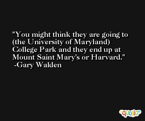 You might think they are going to (the University of Maryland) College Park and they end up at Mount Saint Mary's or Harvard. -Gary Walden