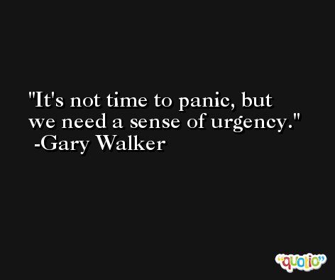 It's not time to panic, but we need a sense of urgency. -Gary Walker