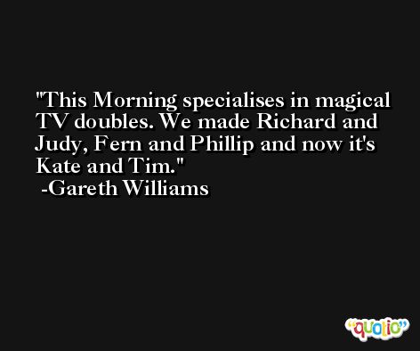 This Morning specialises in magical TV doubles. We made Richard and Judy, Fern and Phillip and now it's Kate and Tim. -Gareth Williams