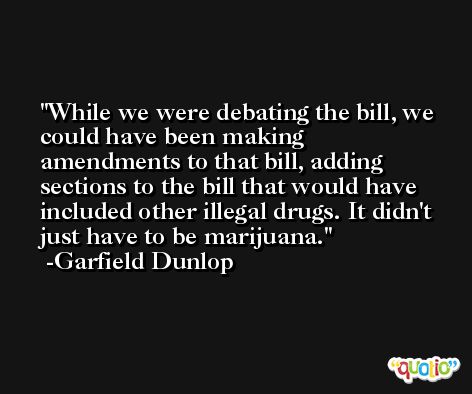 While we were debating the bill, we could have been making amendments to that bill, adding sections to the bill that would have included other illegal drugs. It didn't just have to be marijuana. -Garfield Dunlop