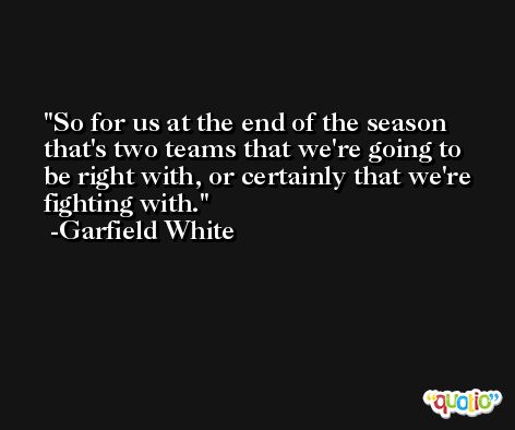 So for us at the end of the season that's two teams that we're going to be right with, or certainly that we're fighting with. -Garfield White