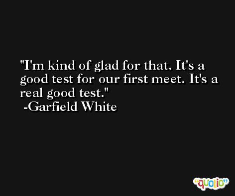 I'm kind of glad for that. It's a good test for our first meet. It's a real good test. -Garfield White