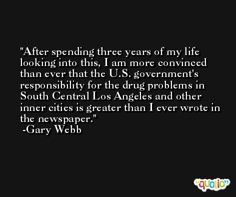 After spending three years of my life looking into this, I am more convinced than ever that the U.S. government's responsibility for the drug problems in South Central Los Angeles and other inner cities is greater than I ever wrote in the newspaper. -Gary Webb
