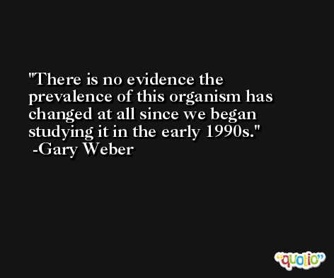 There is no evidence the prevalence of this organism has changed at all since we began studying it in the early 1990s. -Gary Weber