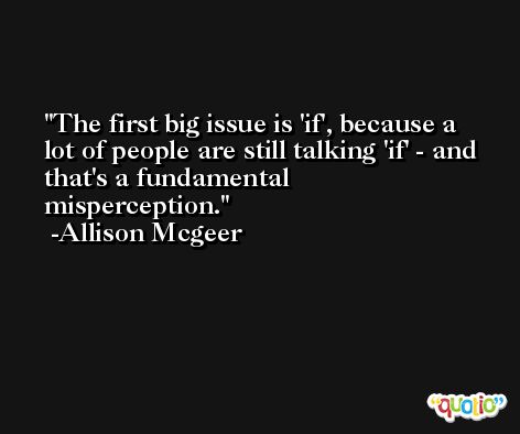 The first big issue is 'if', because a lot of people are still talking 'if' - and that's a fundamental misperception. -Allison Mcgeer