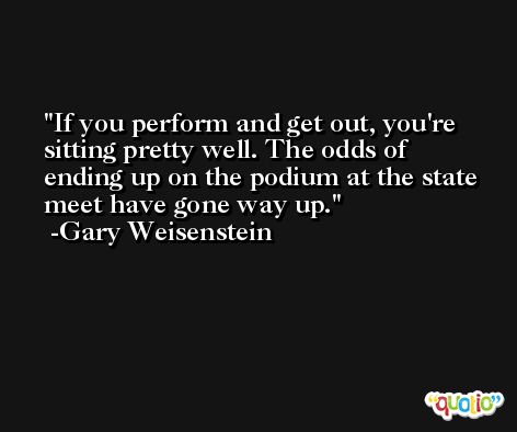 If you perform and get out, you're sitting pretty well. The odds of ending up on the podium at the state meet have gone way up. -Gary Weisenstein