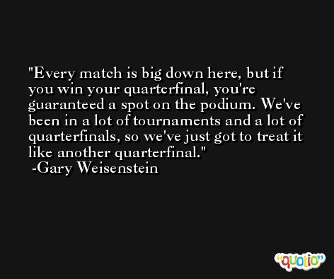 Every match is big down here, but if you win your quarterfinal, you're guaranteed a spot on the podium. We've been in a lot of tournaments and a lot of quarterfinals, so we've just got to treat it like another quarterfinal. -Gary Weisenstein