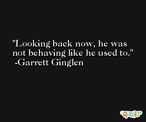 Looking back now, he was not behaving like he used to. -Garrett Ginglen