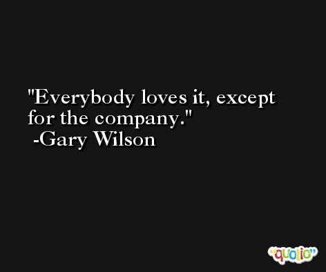 Everybody loves it, except for the company. -Gary Wilson