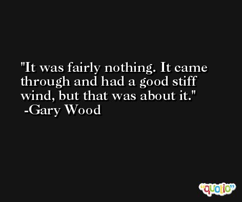 It was fairly nothing. It came through and had a good stiff wind, but that was about it. -Gary Wood