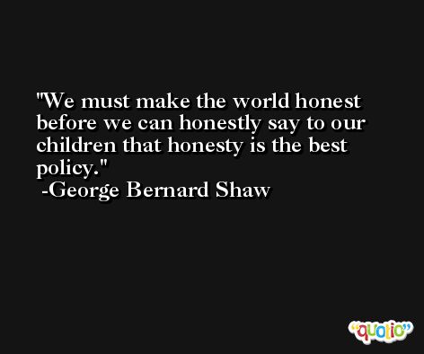 We must make the world honest before we can honestly say to our children that honesty is the best policy. -George Bernard Shaw