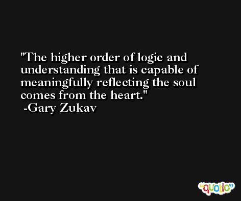 The higher order of logic and understanding that is capable of meaningfully reflecting the soul comes from the heart. -Gary Zukav