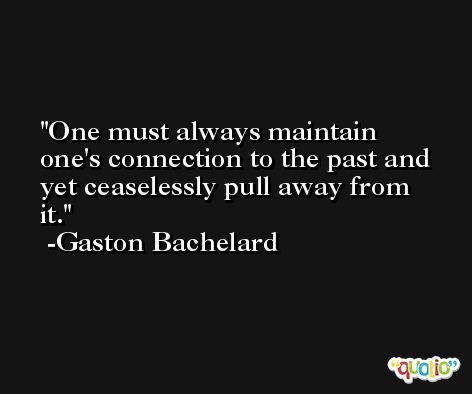 One must always maintain one's connection to the past and yet ceaselessly pull away from it. -Gaston Bachelard
