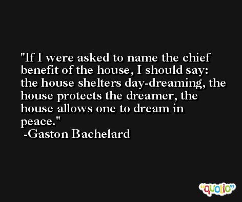 If I were asked to name the chief benefit of the house, I should say: the house shelters day-dreaming, the house protects the dreamer, the house allows one to dream in peace. -Gaston Bachelard
