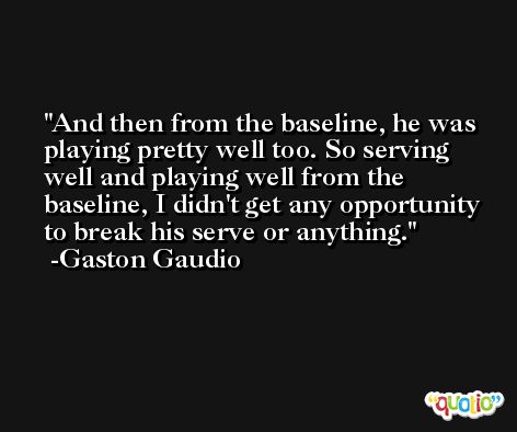 And then from the baseline, he was playing pretty well too. So serving well and playing well from the baseline, I didn't get any opportunity to break his serve or anything. -Gaston Gaudio