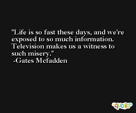 Life is so fast these days, and we're exposed to so much information. Television makes us a witness to such misery. -Gates Mcfadden