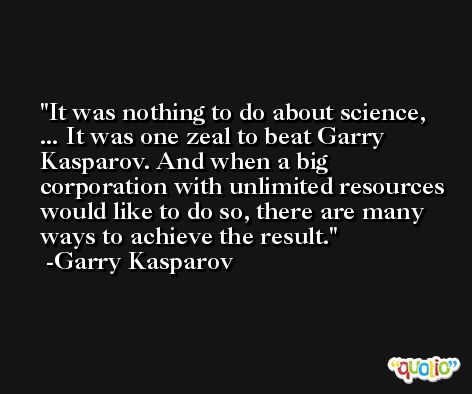 It was nothing to do about science, ... It was one zeal to beat Garry Kasparov. And when a big corporation with unlimited resources would like to do so, there are many ways to achieve the result. -Garry Kasparov
