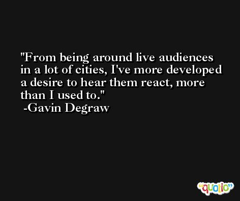 From being around live audiences in a lot of cities, I've more developed a desire to hear them react, more than I used to. -Gavin Degraw