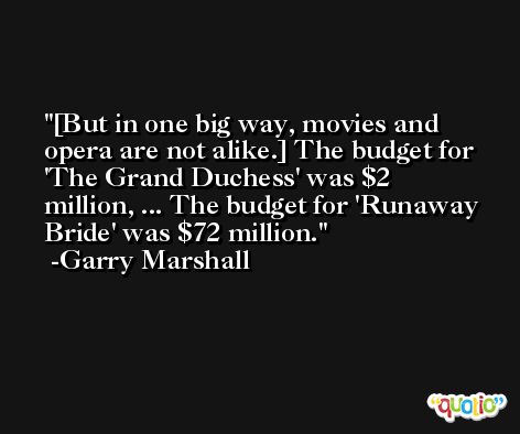[But in one big way, movies and opera are not alike.] The budget for 'The Grand Duchess' was $2 million, ... The budget for 'Runaway Bride' was $72 million. -Garry Marshall
