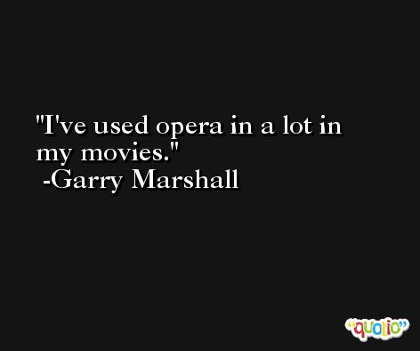 I've used opera in a lot in my movies. -Garry Marshall