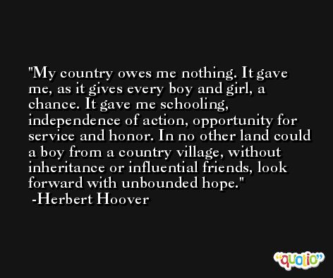 My country owes me nothing. It gave me, as it gives every boy and girl, a chance. It gave me schooling, independence of action, opportunity for service and honor. In no other land could a boy from a country village, without inheritance or influential friends, look forward with unbounded hope. -Herbert Hoover