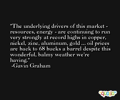 The underlying drivers of this market - resources, energy - are continuing to run very strongly at record highs in copper, nickel, zinc, aluminum, gold ... oil prices are back to 68 bucks a barrel despite this wonderful, balmy weather we're having. -Gavin Graham
