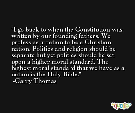 I go back to when the Constitution was written by our founding fathers. We profess as a nation to be a Christian nation. Politics and religion should be separate but yet politics should be set upon a higher moral standard. The highest moral standard that we have as a nation is the Holy Bible. -Garry Thomas