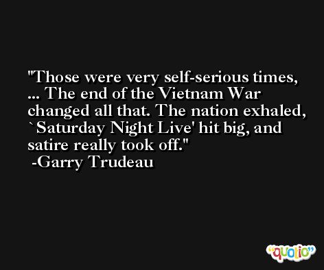 Those were very self-serious times, ... The end of the Vietnam War changed all that. The nation exhaled, `Saturday Night Live' hit big, and satire really took off. -Garry Trudeau