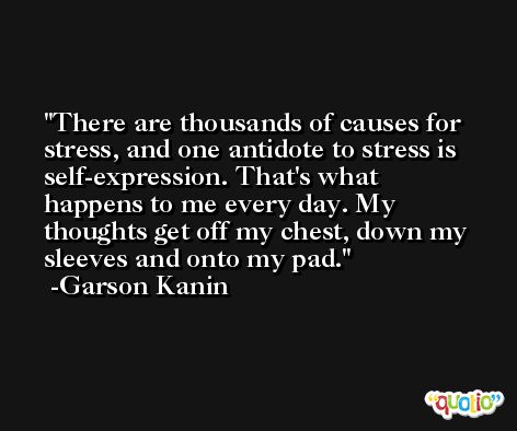 There are thousands of causes for stress, and one antidote to stress is self-expression. That's what happens to me every day. My thoughts get off my chest, down my sleeves and onto my pad. -Garson Kanin