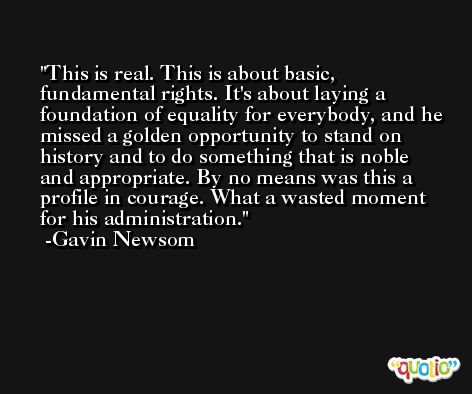 This is real. This is about basic, fundamental rights. It's about laying a foundation of equality for everybody, and he missed a golden opportunity to stand on history and to do something that is noble and appropriate. By no means was this a profile in courage. What a wasted moment for his administration. -Gavin Newsom
