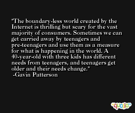 The boundary-less world created by the Internet is thrilling but scary for the vast majority of consumers. Sometimes we can get carried away by teenagers and pre-teenagers and use them as a measure for what is happening in the world. A 40-year-old with three kids has different needs from teenagers, and teenagers get older and their needs change. -Gavin Patterson