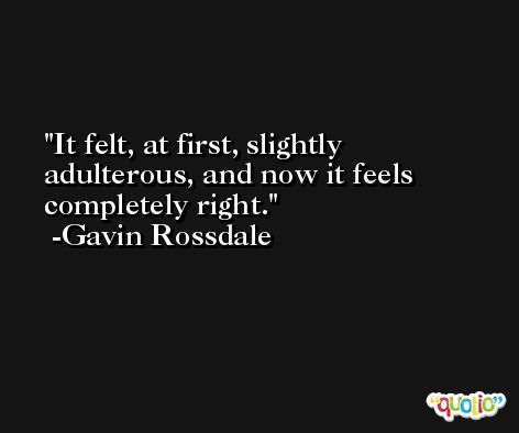 It felt, at first, slightly adulterous, and now it feels completely right. -Gavin Rossdale