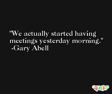 We actually started having meetings yesterday morning. -Gary Abell